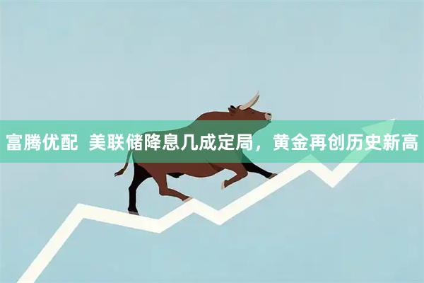 富腾优配  美联储降息几成定局，黄金再创历史新高