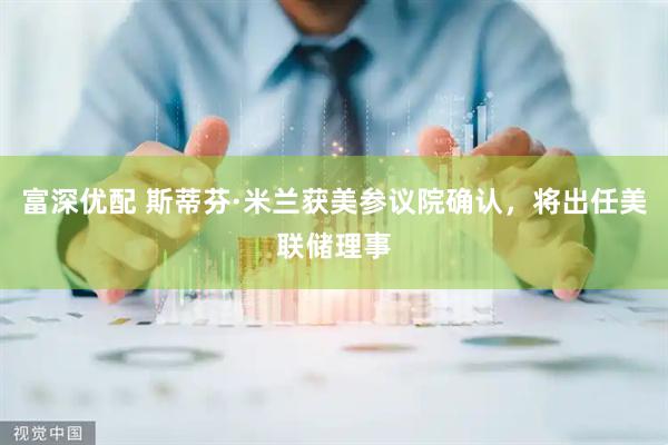 富深优配 斯蒂芬·米兰获美参议院确认，将出任美联储理事