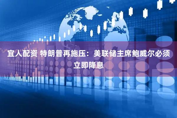 宜人配资 特朗普再施压：美联储主席鲍威尔必须立即降息