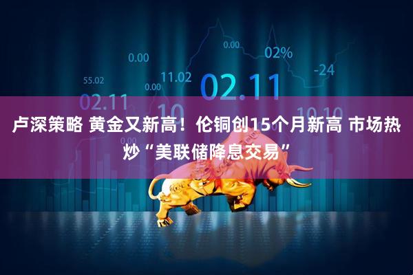 卢深策略 黄金又新高！伦铜创15个月新高 市场热炒“美联储降息交易”