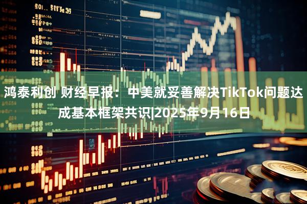 鸿泰利创 财经早报：中美就妥善解决TikTok问题达成基本框架共识|2025年9月16日