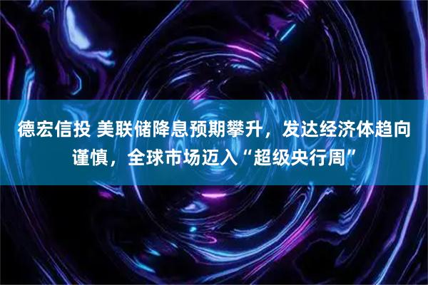 德宏信投 美联储降息预期攀升，发达经济体趋向谨慎，全球市场迈入“超级央行周”