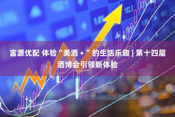 富源优配 体验“美酒＋”的生活乐趣 | 第十四届酒博会引领新体验