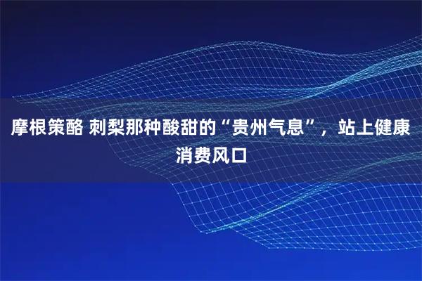 摩根策酪 刺梨那种酸甜的“贵州气息”，站上健康消费风口