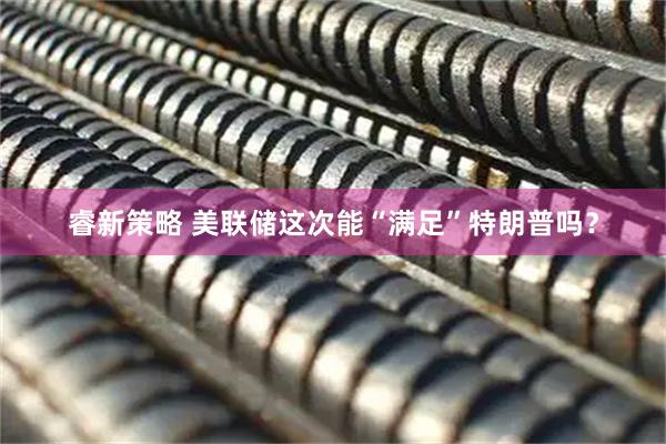 睿新策略 美联储这次能“满足”特朗普吗？