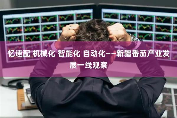 忆速配 机械化 智能化 自动化——新疆番茄产业发展一线观察