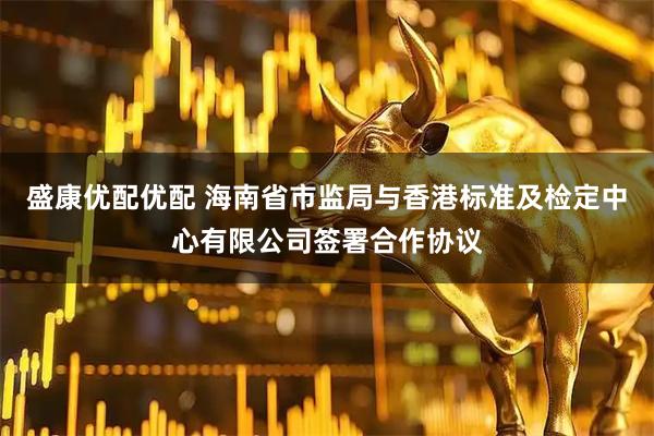 盛康优配优配 海南省市监局与香港标准及检定中心有限公司签署合作协议