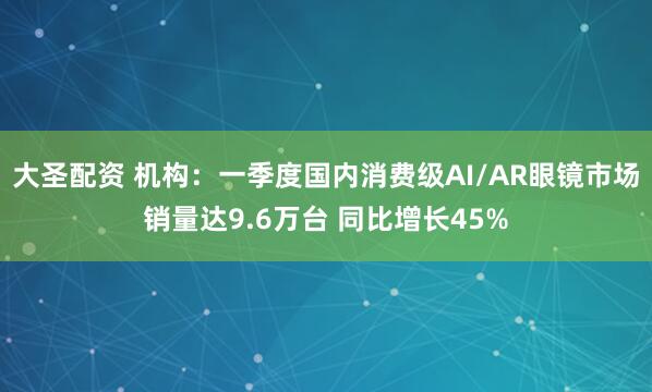 大圣配资 机构：一季度国内消费级AI/AR眼镜市场销量达9.6万台 同比增长45%