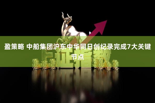 盈策略 中船集团沪东中华同日创纪录完成7大关键节点
