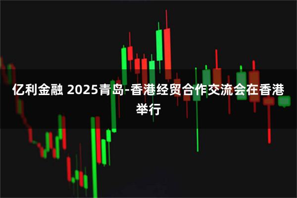 亿利金融 2025青岛-香港经贸合作交流会在香港举行