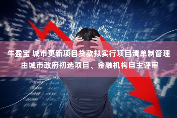 牛盈宝 城市更新项目贷款拟实行项目清单制管理 由城市政府初选项目、金融机构自主评审