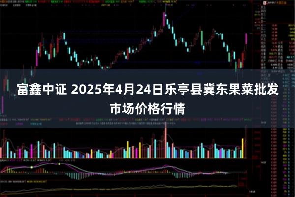 富鑫中证 2025年4月24日乐亭县冀东果菜批发市场价格行情