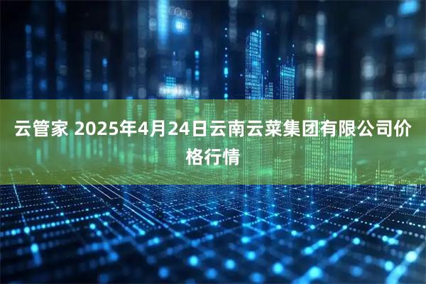 云管家 2025年4月24日云南云菜集团有限公司价格行情