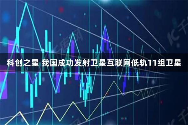 科创之星 我国成功发射卫星互联网低轨11组卫星