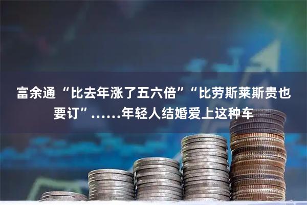富余通 “比去年涨了五六倍”“比劳斯莱斯贵也要订”……年轻人结婚爱上这种车