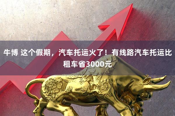 牛博 这个假期，汽车托运火了！有线路汽车托运比租车省3000元