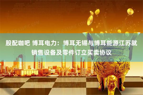 股配咖吧 博耳电力：博耳无锡与博耳能源江苏就销售设备及零件订立买卖协议