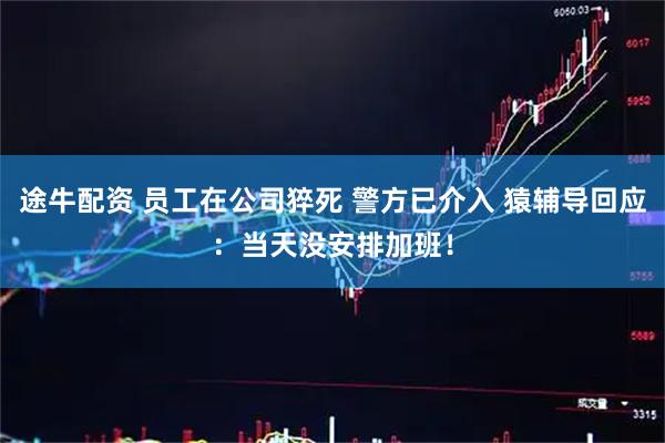 途牛配资 员工在公司猝死 警方已介入 猿辅导回应：当天没安排加班！