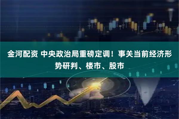 金河配资 中央政治局重磅定调！事关当前经济形势研判、楼市、股市