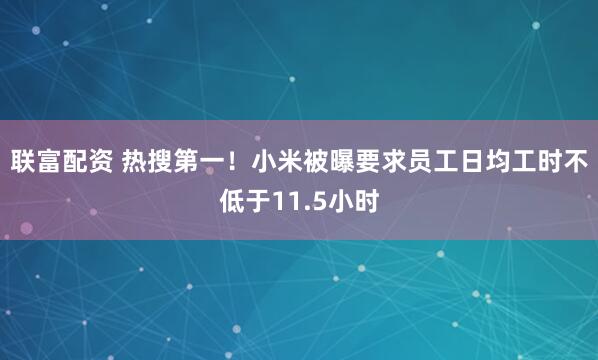 联富配资 热搜第一！小米被曝要求员工日均工时不低于11.5小时