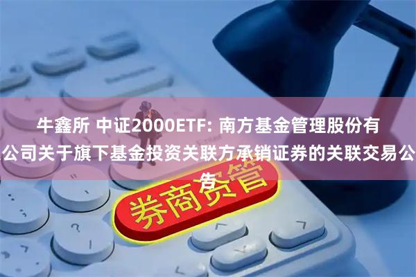 牛鑫所 中证2000ETF: 南方基金管理股份有限公司关于旗下基金投资关联方承销证券的关联交易公告