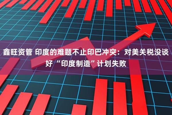 鑫旺资管 印度的难题不止印巴冲突：对美关税没谈好 “印度制造”计划失败