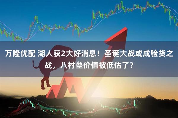 万隆优配 湖人获2大好消息！圣诞大战或成验货之战，八村垒价值被低估了？