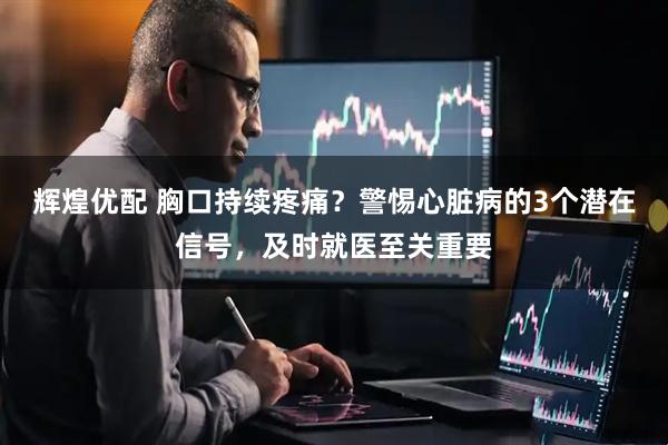辉煌优配 胸口持续疼痛？警惕心脏病的3个潜在信号，及时就医至关重要